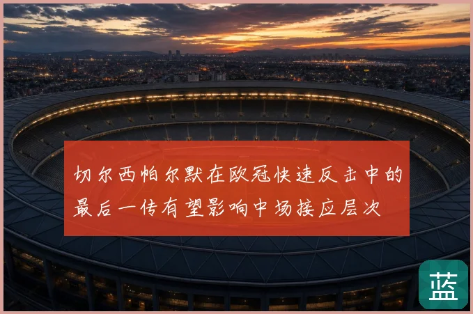 切尔西帕尔默在欧冠快速反击中的最后一传有望影响中场接应层次