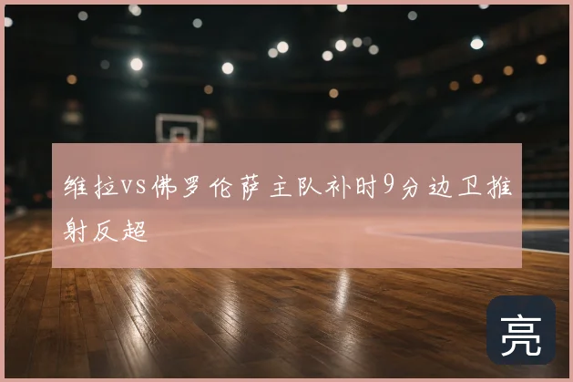 维拉vs佛罗伦萨主队补时9分边卫推射反超